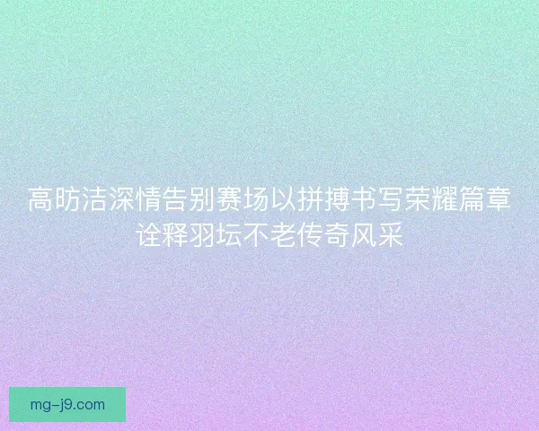 高昉洁深情告别赛场以拼搏书写荣耀篇章诠释羽坛不老传奇风采