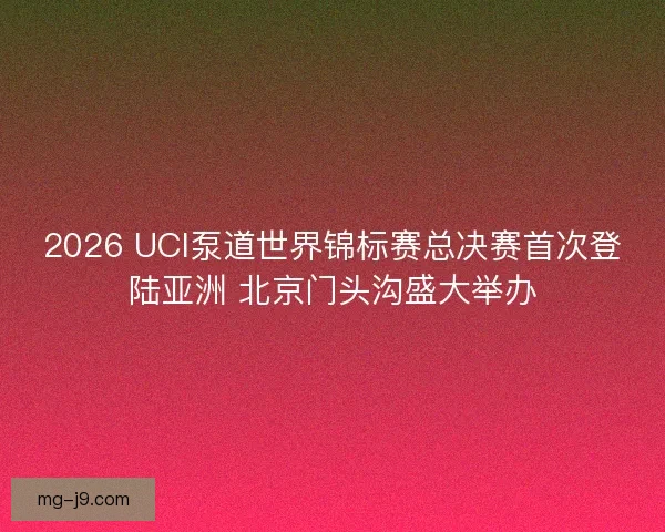 2026 UCI泵道世界锦标赛总决赛首次登陆亚洲 北京门头沟盛大举办