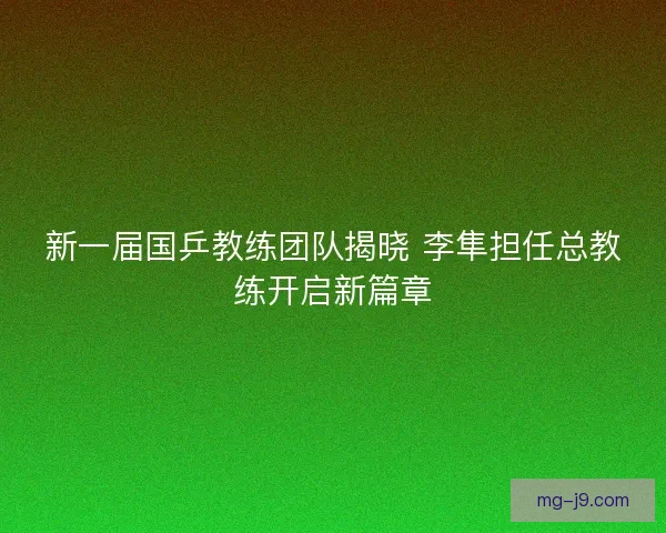 新一届国乒教练团队揭晓 李隼担任总教练开启新篇章